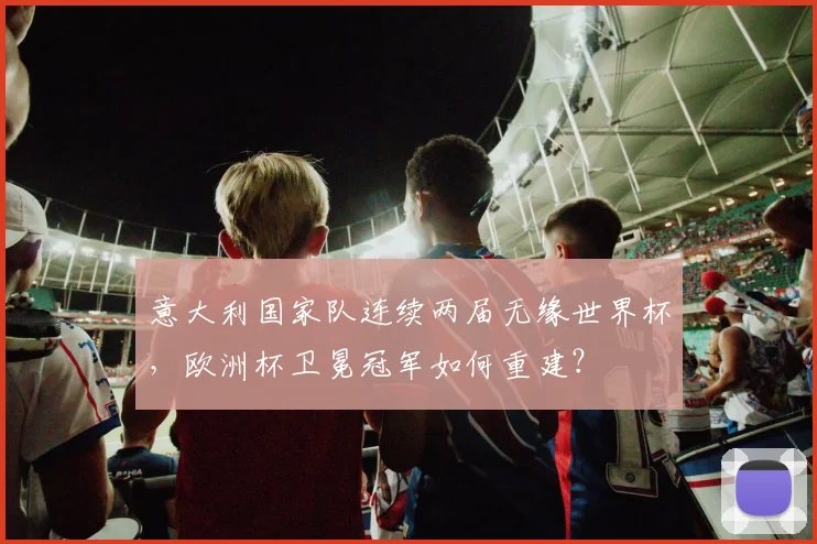意大利国家队连续两届无缘世界杯，欧洲杯卫冕冠军如何重建？