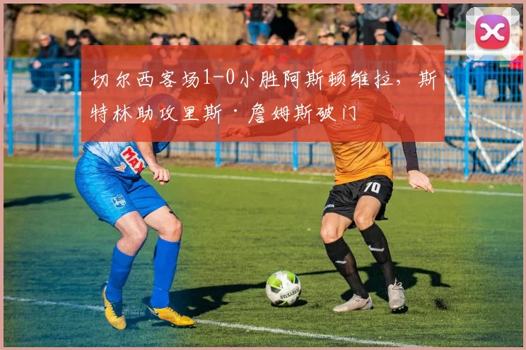 切尔西客场1-0小胜阿斯顿维拉，斯特林助攻里斯·詹姆斯破门