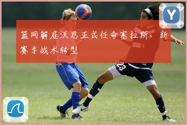 篮网解雇沃恩正式任命塞拉斯，新赛季战术转型